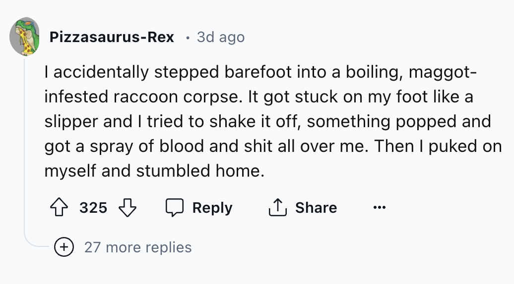 number - PizzasaurusRex . 3d ago I accidentally stepped barefoot into a boiling, maggot infested raccoon corpse. It got stuck on my foot a slipper and I tried to shake it off, something popped and got a spray of blood and shit all over me. Then I puked on